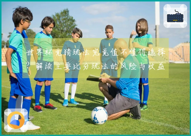 世界杯竞猜玩法究竟值不值得选择？解读主要比分玩法的风险与收益