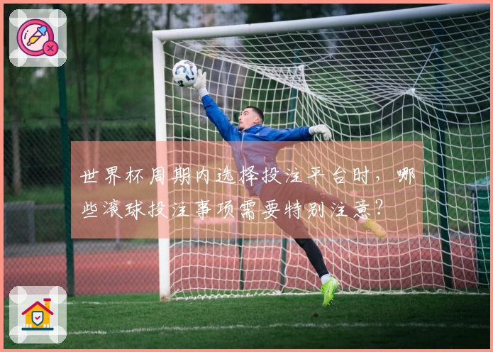 世界杯周期内选择投注平台时，哪些滚球投注事项需要特别注意？