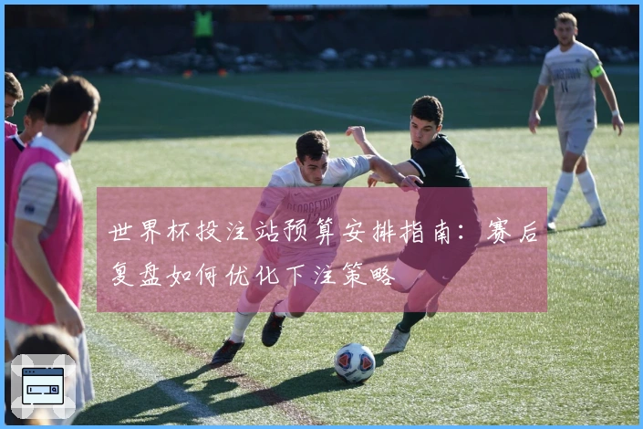 世界杯投注站预算安排指南：赛后复盘如何优化下注策略