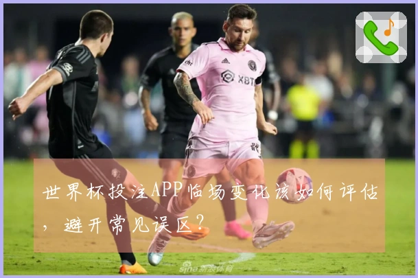 世界杯投注APP临场变化该如何评估，避开常见误区？