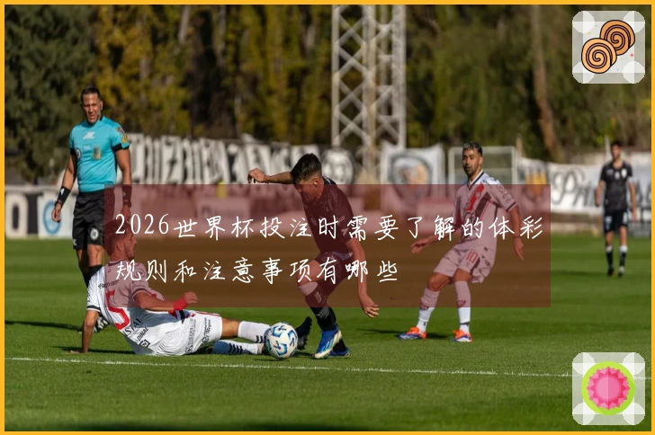 2026世界杯投注时需要了解的体彩规则和注意事项有哪些