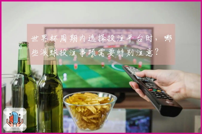 世界杯周期内选择投注平台时，哪些滚球投注事项需要特别注意？